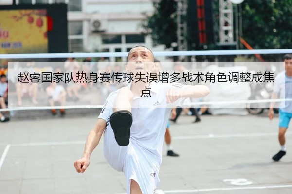 赵睿国家队热身赛传球失误增多战术角色调整成焦点
